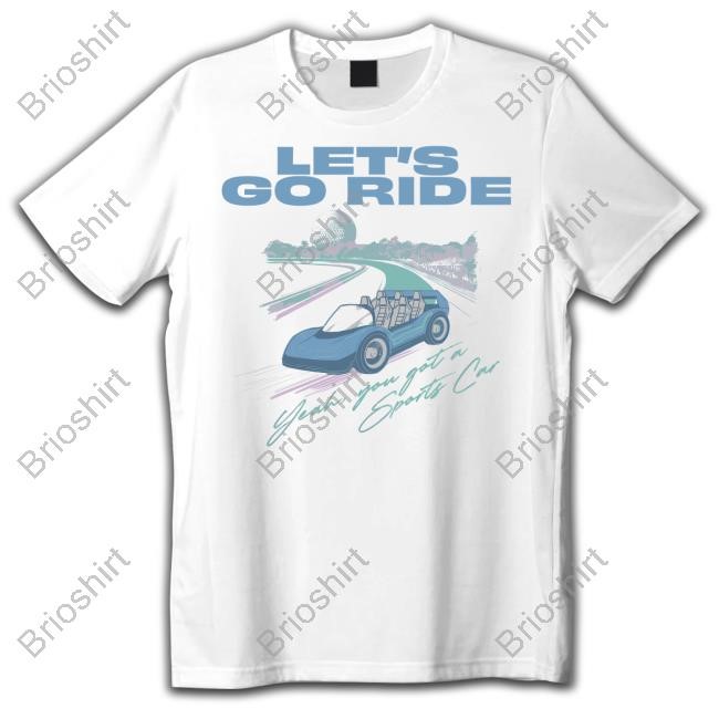 Let's Go Ride Yeah, You Got A Sports Car Shirt