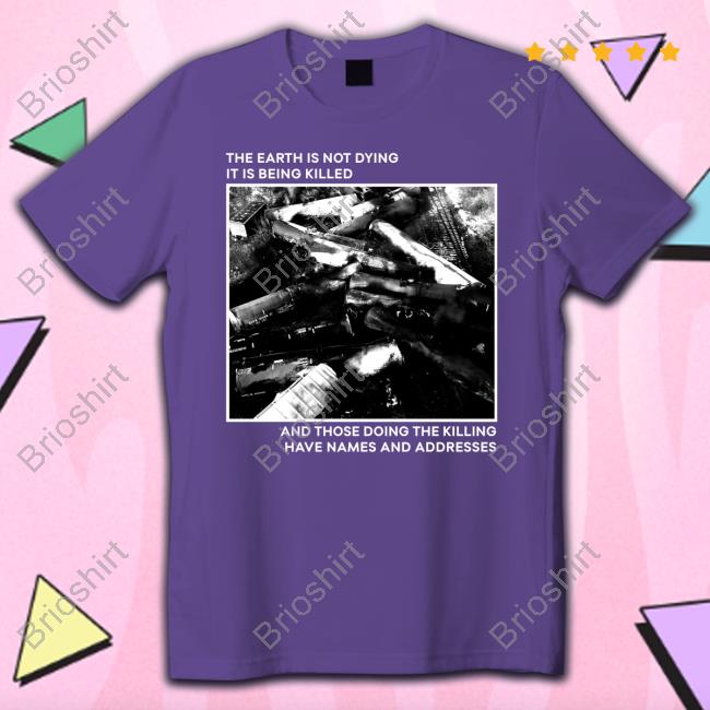 The Earth Is Not Dying It Is Being Killed And Those Doing The Killing Have Names And Addresses Shirts