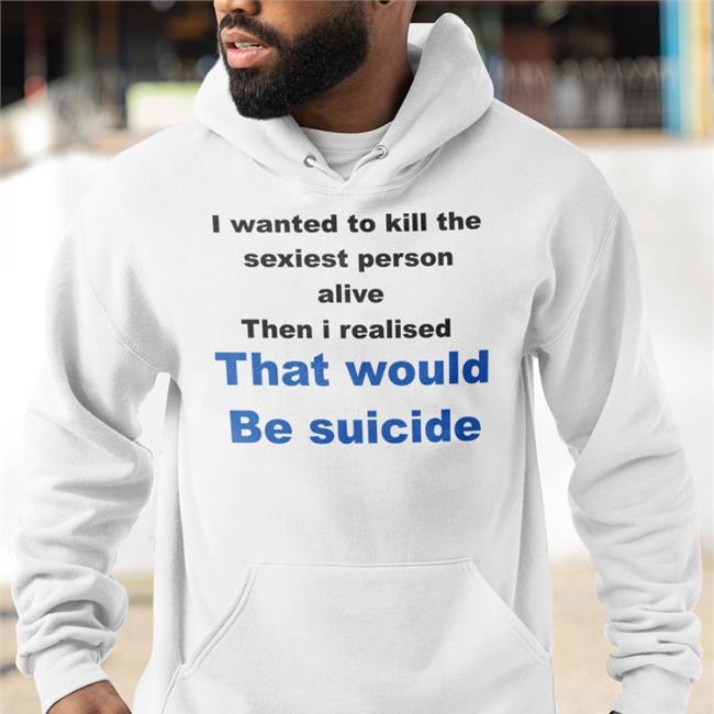 Shirtsthtgohard Shirts That Go Hard I Wanted To Kill The Sexiest Person Alive Then I Realised That Would Be Suicide Shirt