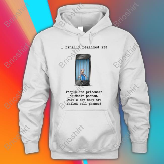 I Finally Realized It People Are Prisoners Of Their Phones That's Why They Are Called Cell Phones Shirt