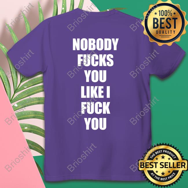Shirts That Go Hard Nobody Fucks You Like I Fuck You Shirt Shirtsthtgohard
