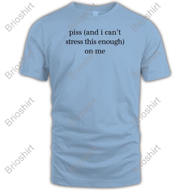 Piss And I Can't Stress This Enough On Me Shirt