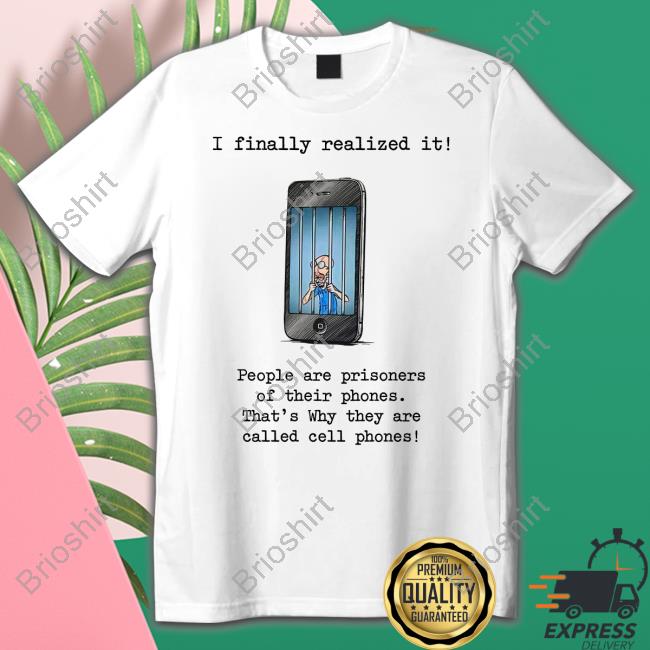 I Finally Realized It People Are Prisoners Of Their Phones That's Why They Are Called Cell Phones Shirts