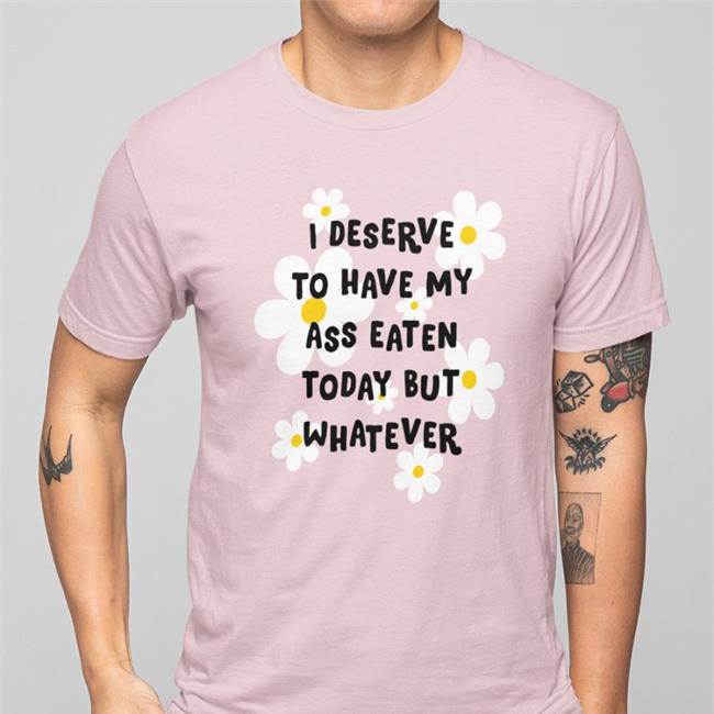 Shirts That Go Hard I Deserve To Have My Ass Eaten Today But Whatever Shirt
