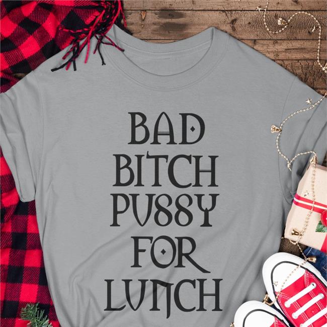 Shirts That Go Hard Bad Bitch Pussy For Lunch Shirts Shirtsthtgohard