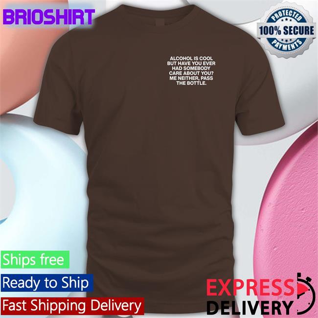 Alcohol Is Cool But Have You Ever Had Somebody Care About You Me Neither Pass The Bottle Tee